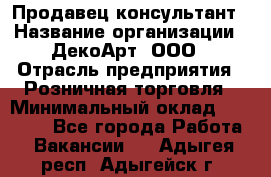 Продавец-консультант › Название организации ­ ДекоАрт, ООО › Отрасль предприятия ­ Розничная торговля › Минимальный оклад ­ 30 000 - Все города Работа » Вакансии   . Адыгея респ.,Адыгейск г.